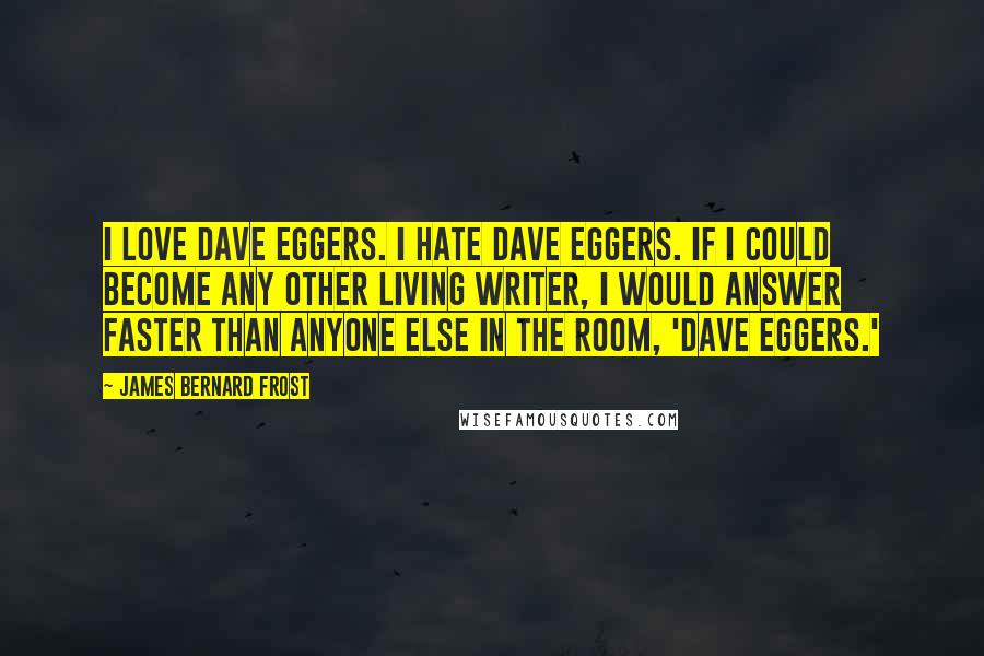 James Bernard Frost Quotes: I love Dave Eggers. I hate Dave Eggers. If I could become any other living writer, I would answer faster than anyone else in the room, 'Dave Eggers.'