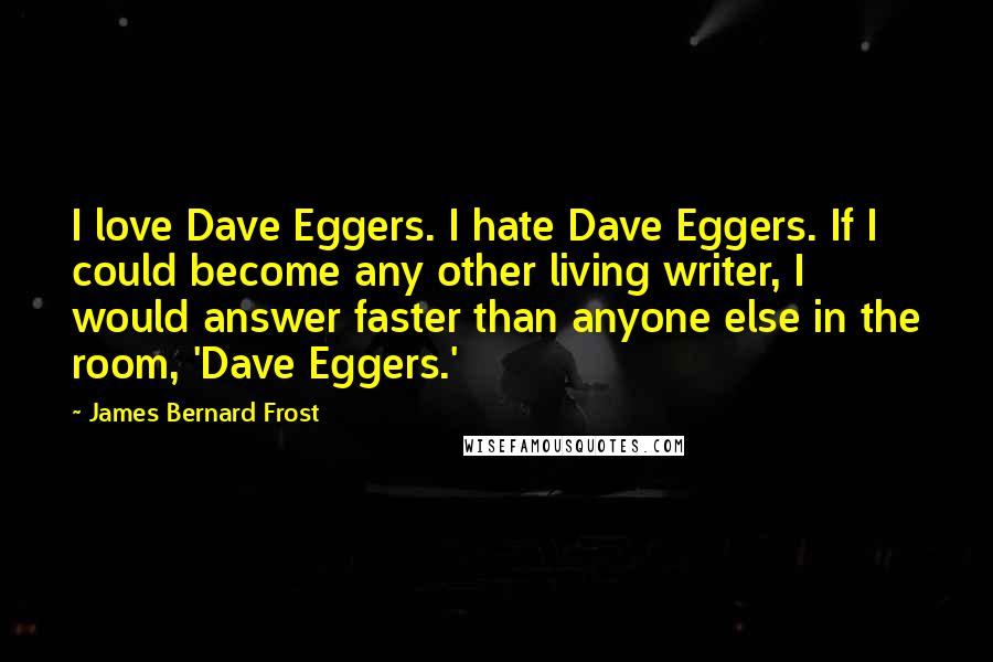 James Bernard Frost Quotes: I love Dave Eggers. I hate Dave Eggers. If I could become any other living writer, I would answer faster than anyone else in the room, 'Dave Eggers.'