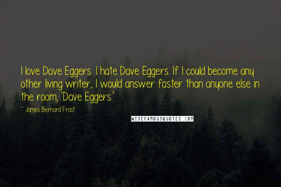 James Bernard Frost Quotes: I love Dave Eggers. I hate Dave Eggers. If I could become any other living writer, I would answer faster than anyone else in the room, 'Dave Eggers.'