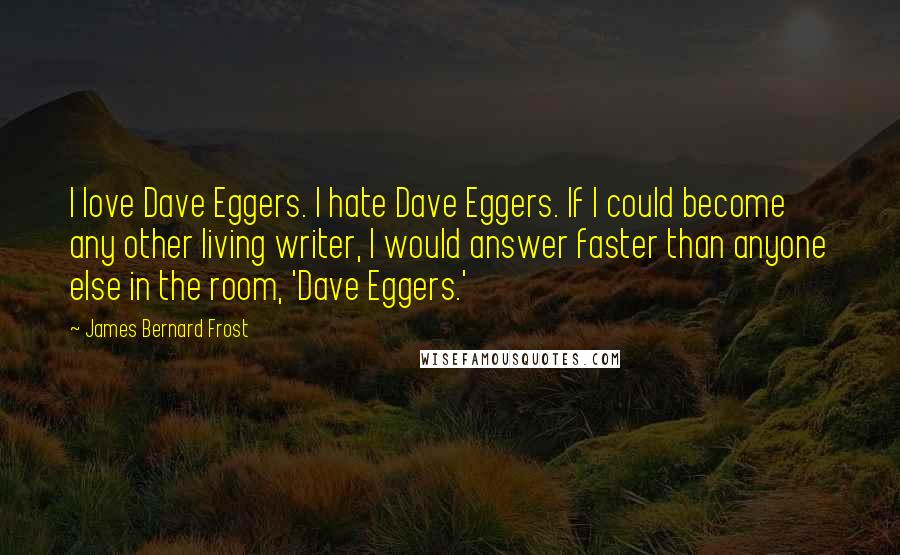 James Bernard Frost Quotes: I love Dave Eggers. I hate Dave Eggers. If I could become any other living writer, I would answer faster than anyone else in the room, 'Dave Eggers.'