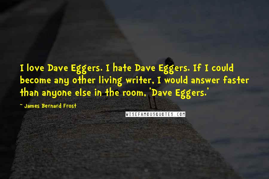 James Bernard Frost Quotes: I love Dave Eggers. I hate Dave Eggers. If I could become any other living writer, I would answer faster than anyone else in the room, 'Dave Eggers.'