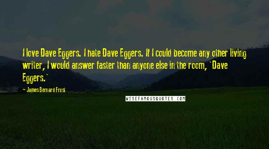 James Bernard Frost Quotes: I love Dave Eggers. I hate Dave Eggers. If I could become any other living writer, I would answer faster than anyone else in the room, 'Dave Eggers.'