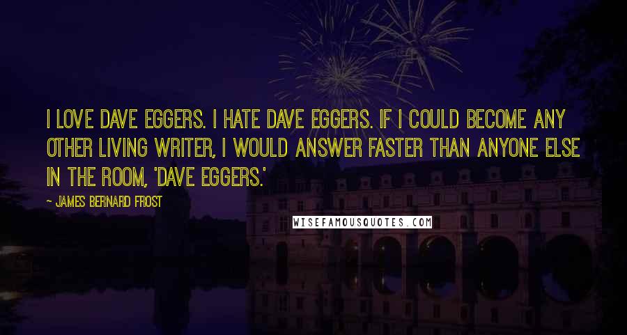 James Bernard Frost Quotes: I love Dave Eggers. I hate Dave Eggers. If I could become any other living writer, I would answer faster than anyone else in the room, 'Dave Eggers.'
