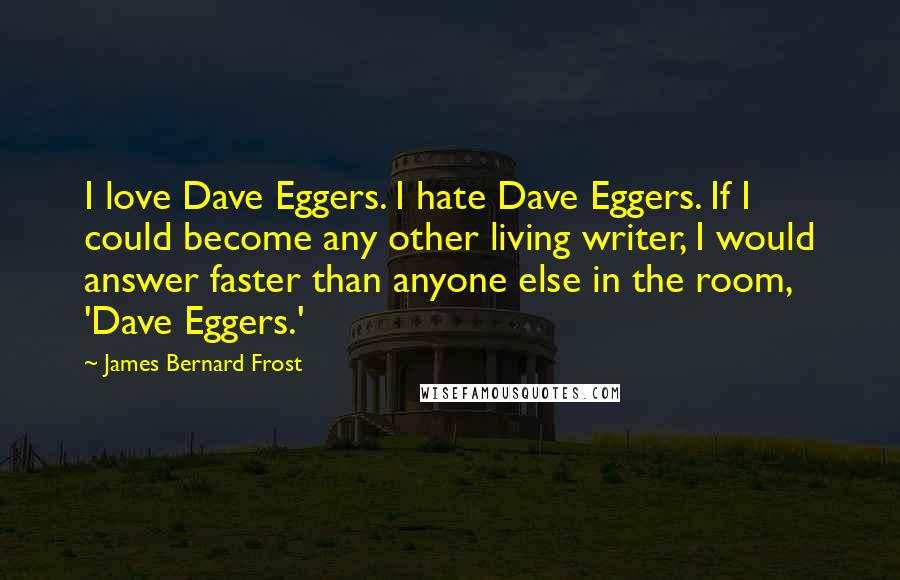 James Bernard Frost Quotes: I love Dave Eggers. I hate Dave Eggers. If I could become any other living writer, I would answer faster than anyone else in the room, 'Dave Eggers.'