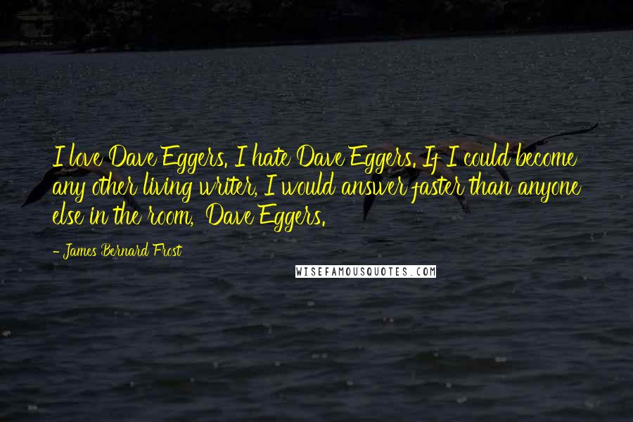 James Bernard Frost Quotes: I love Dave Eggers. I hate Dave Eggers. If I could become any other living writer, I would answer faster than anyone else in the room, 'Dave Eggers.'