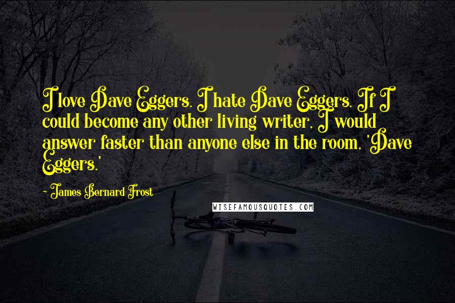 James Bernard Frost Quotes: I love Dave Eggers. I hate Dave Eggers. If I could become any other living writer, I would answer faster than anyone else in the room, 'Dave Eggers.'