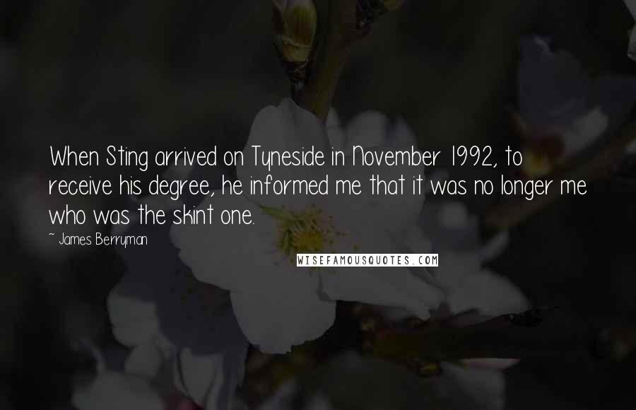 James Berryman Quotes: When Sting arrived on Tyneside in November 1992, to receive his degree, he informed me that it was no longer me who was the skint one.