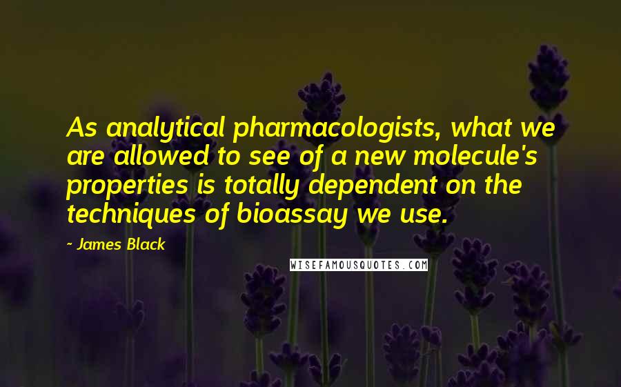 James Black Quotes: As analytical pharmacologists, what we are allowed to see of a new molecule's properties is totally dependent on the techniques of bioassay we use.