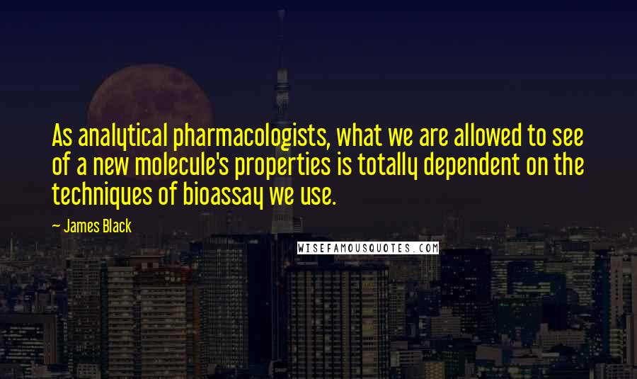 James Black Quotes: As analytical pharmacologists, what we are allowed to see of a new molecule's properties is totally dependent on the techniques of bioassay we use.
