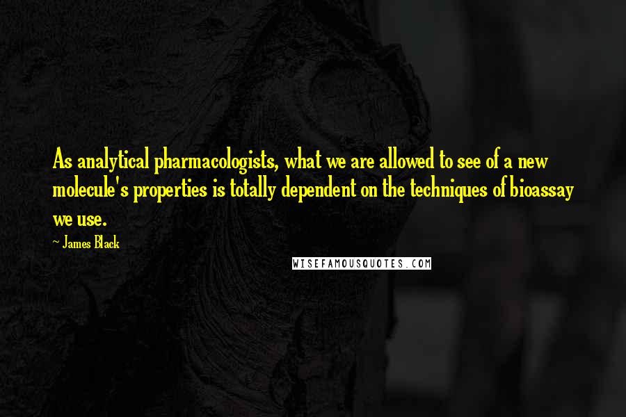 James Black Quotes: As analytical pharmacologists, what we are allowed to see of a new molecule's properties is totally dependent on the techniques of bioassay we use.