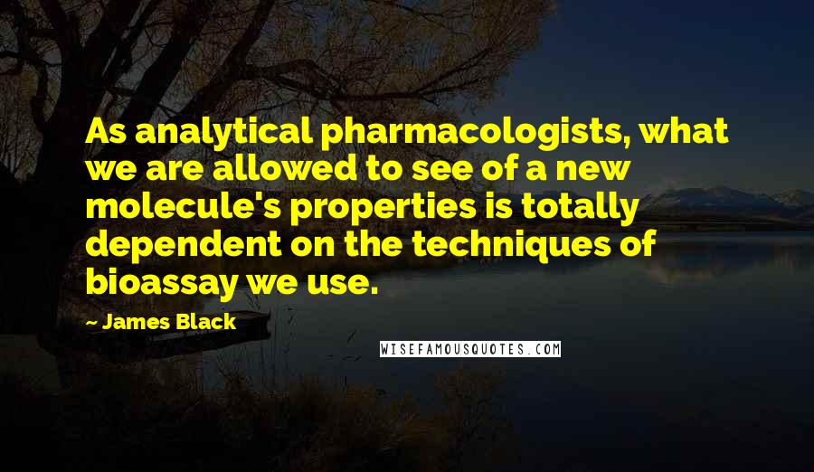 James Black Quotes: As analytical pharmacologists, what we are allowed to see of a new molecule's properties is totally dependent on the techniques of bioassay we use.