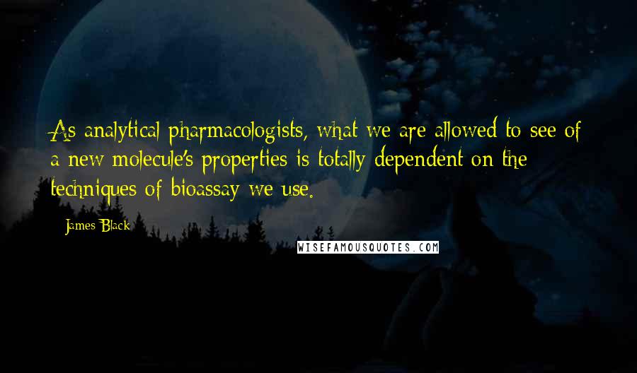 James Black Quotes: As analytical pharmacologists, what we are allowed to see of a new molecule's properties is totally dependent on the techniques of bioassay we use.