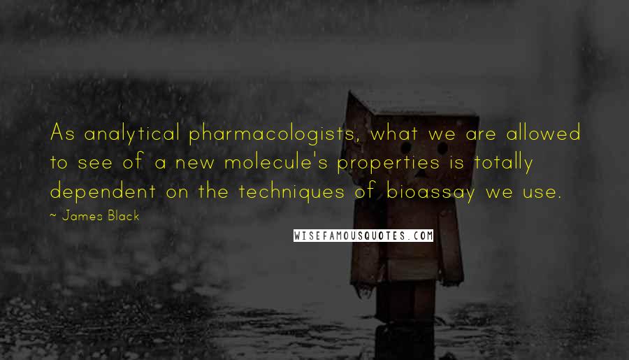 James Black Quotes: As analytical pharmacologists, what we are allowed to see of a new molecule's properties is totally dependent on the techniques of bioassay we use.