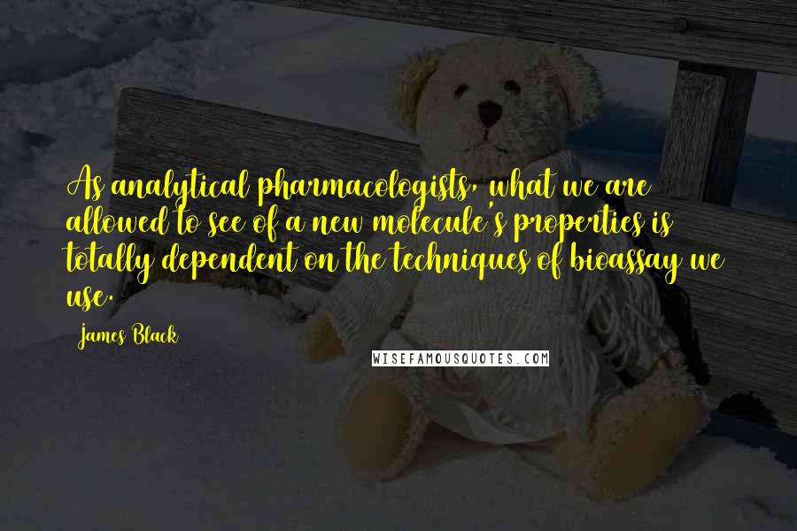 James Black Quotes: As analytical pharmacologists, what we are allowed to see of a new molecule's properties is totally dependent on the techniques of bioassay we use.