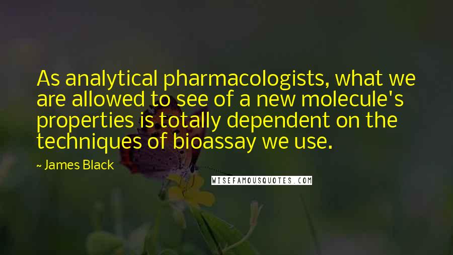James Black Quotes: As analytical pharmacologists, what we are allowed to see of a new molecule's properties is totally dependent on the techniques of bioassay we use.