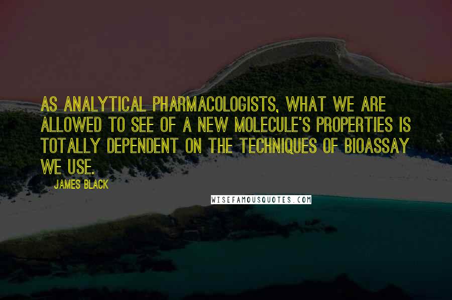James Black Quotes: As analytical pharmacologists, what we are allowed to see of a new molecule's properties is totally dependent on the techniques of bioassay we use.