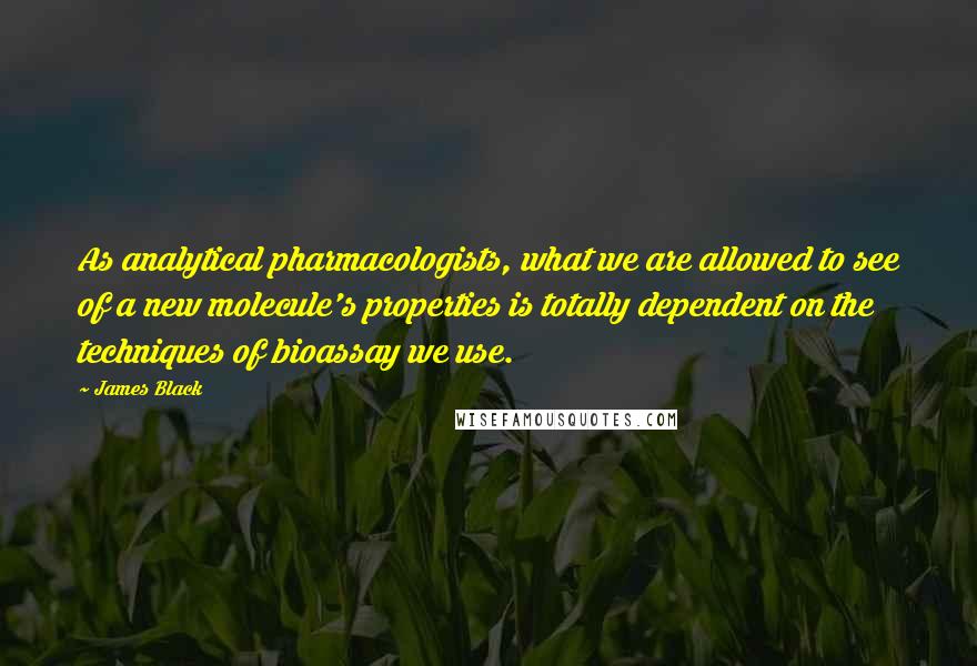 James Black Quotes: As analytical pharmacologists, what we are allowed to see of a new molecule's properties is totally dependent on the techniques of bioassay we use.