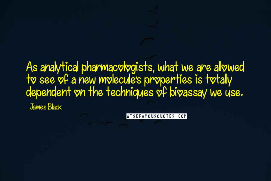 James Black Quotes: As analytical pharmacologists, what we are allowed to see of a new molecule's properties is totally dependent on the techniques of bioassay we use.