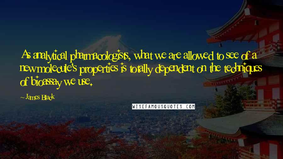 James Black Quotes: As analytical pharmacologists, what we are allowed to see of a new molecule's properties is totally dependent on the techniques of bioassay we use.