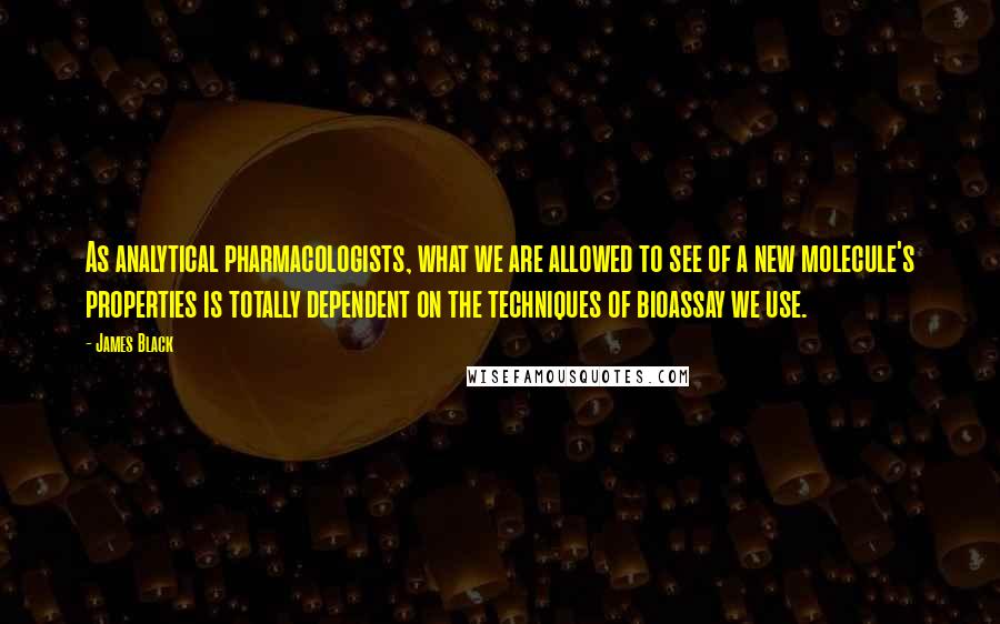 James Black Quotes: As analytical pharmacologists, what we are allowed to see of a new molecule's properties is totally dependent on the techniques of bioassay we use.