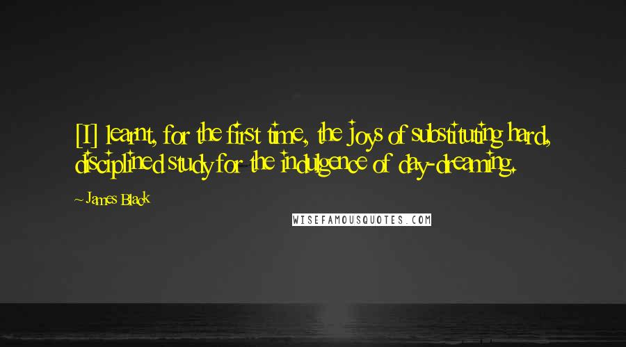 James Black Quotes: [I] learnt, for the first time, the joys of substituting hard, disciplined study for the indulgence of day-dreaming.