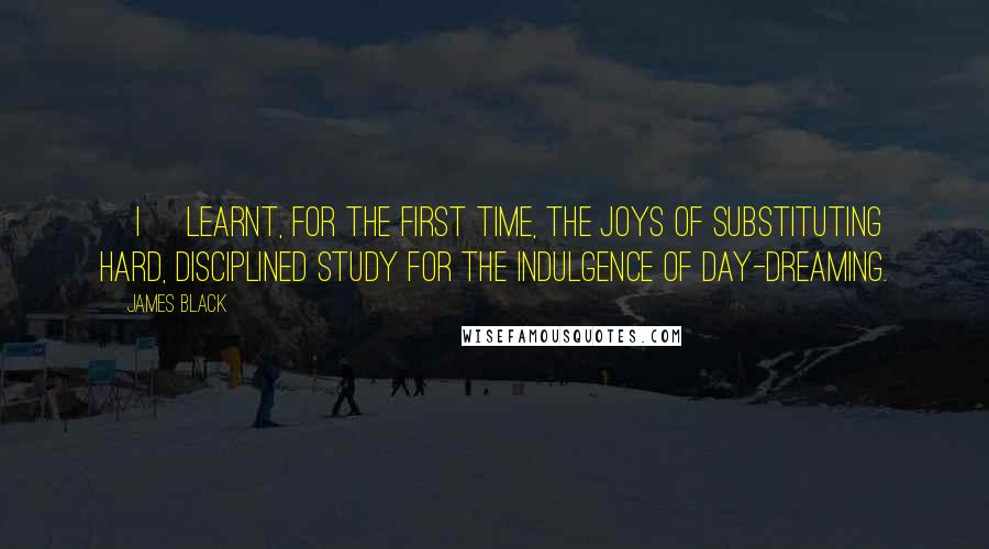 James Black Quotes: [I] learnt, for the first time, the joys of substituting hard, disciplined study for the indulgence of day-dreaming.