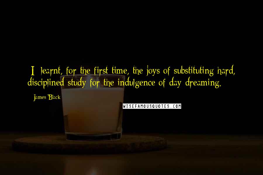 James Black Quotes: [I] learnt, for the first time, the joys of substituting hard, disciplined study for the indulgence of day-dreaming.