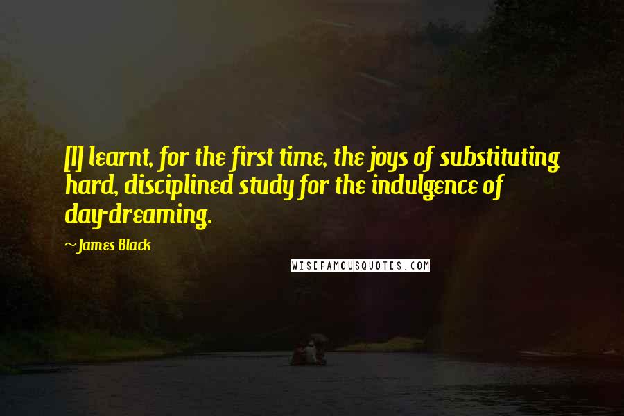 James Black Quotes: [I] learnt, for the first time, the joys of substituting hard, disciplined study for the indulgence of day-dreaming.
