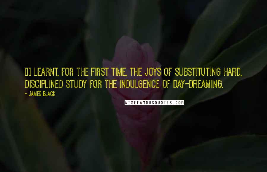 James Black Quotes: [I] learnt, for the first time, the joys of substituting hard, disciplined study for the indulgence of day-dreaming.