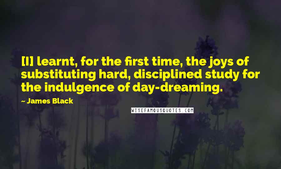 James Black Quotes: [I] learnt, for the first time, the joys of substituting hard, disciplined study for the indulgence of day-dreaming.