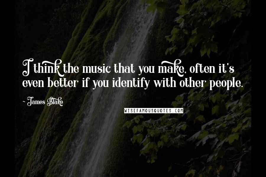 James Blake Quotes: I think the music that you make, often it's even better if you identify with other people.