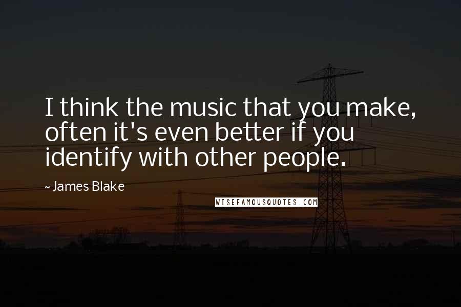 James Blake Quotes: I think the music that you make, often it's even better if you identify with other people.