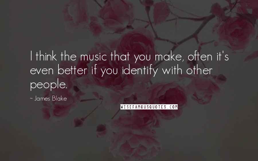 James Blake Quotes: I think the music that you make, often it's even better if you identify with other people.