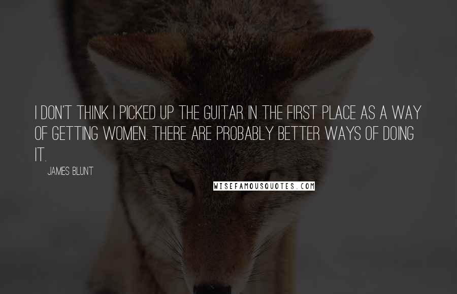 James Blunt Quotes: I don't think I picked up the guitar in the first place as a way of getting women. There are probably better ways of doing it.
