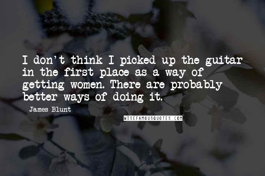 James Blunt Quotes: I don't think I picked up the guitar in the first place as a way of getting women. There are probably better ways of doing it.