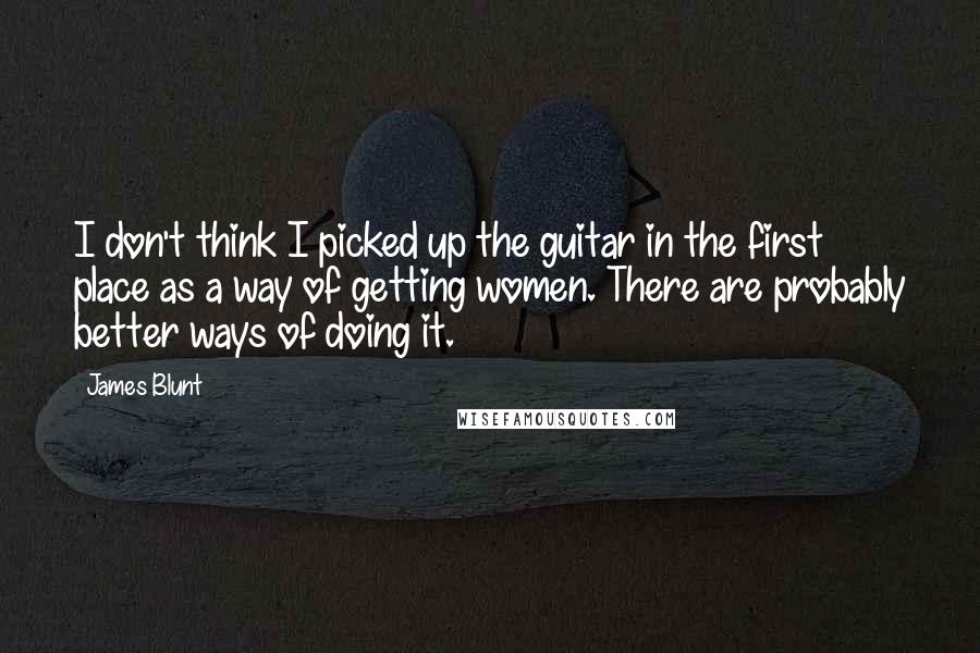 James Blunt Quotes: I don't think I picked up the guitar in the first place as a way of getting women. There are probably better ways of doing it.