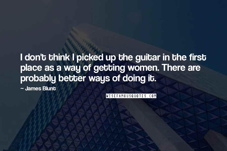 James Blunt Quotes: I don't think I picked up the guitar in the first place as a way of getting women. There are probably better ways of doing it.