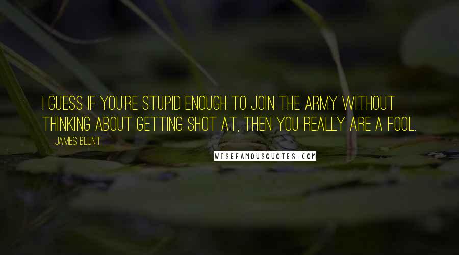 James Blunt Quotes: I guess if you're stupid enough to join the army without thinking about getting shot at, then you really are a fool.