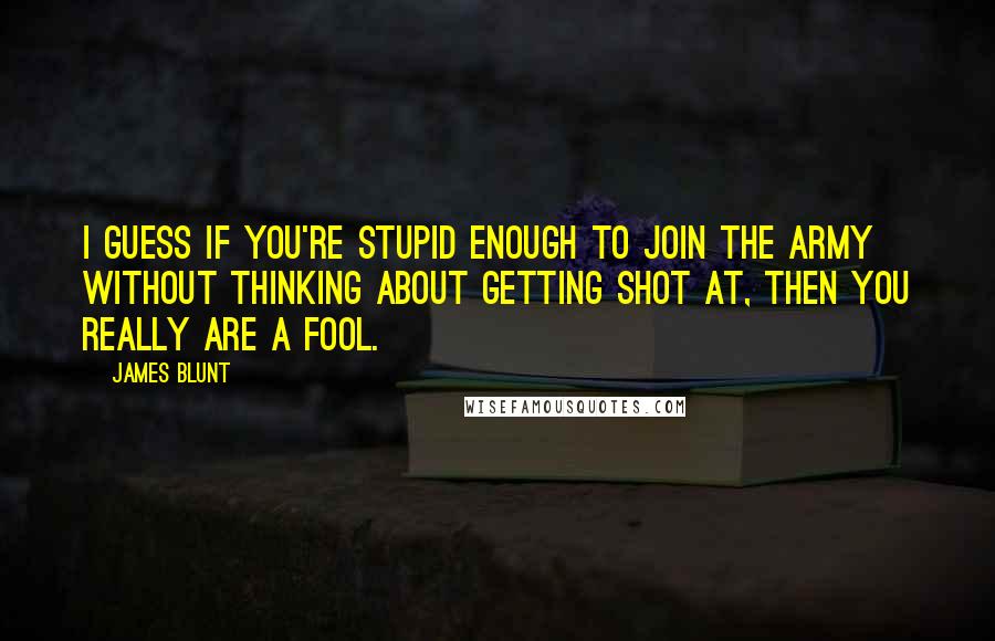 James Blunt Quotes: I guess if you're stupid enough to join the army without thinking about getting shot at, then you really are a fool.