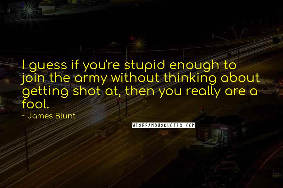 James Blunt Quotes: I guess if you're stupid enough to join the army without thinking about getting shot at, then you really are a fool.