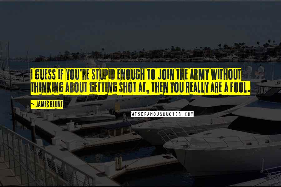 James Blunt Quotes: I guess if you're stupid enough to join the army without thinking about getting shot at, then you really are a fool.