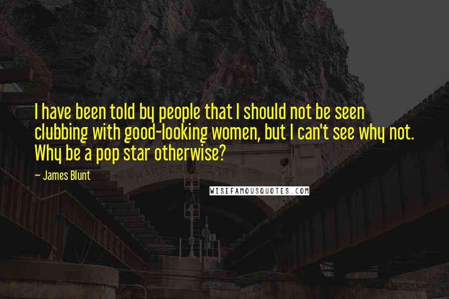 James Blunt Quotes: I have been told by people that I should not be seen clubbing with good-looking women, but I can't see why not. Why be a pop star otherwise?