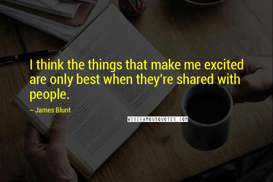 James Blunt Quotes: I think the things that make me excited are only best when they're shared with people.