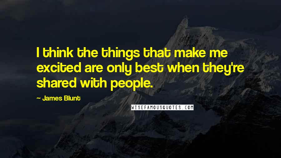 James Blunt Quotes: I think the things that make me excited are only best when they're shared with people.