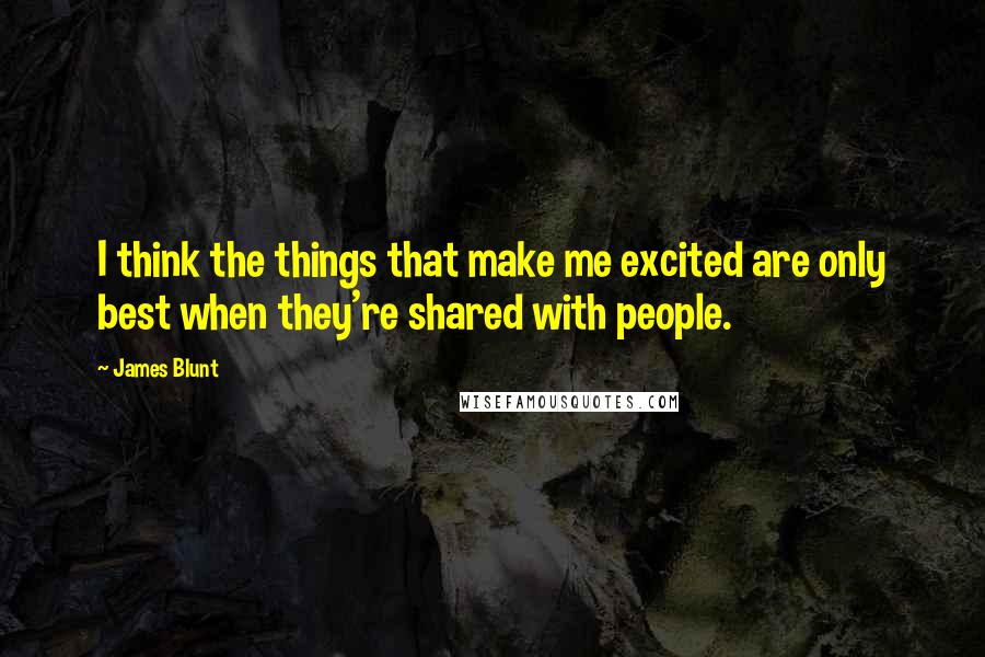 James Blunt Quotes: I think the things that make me excited are only best when they're shared with people.