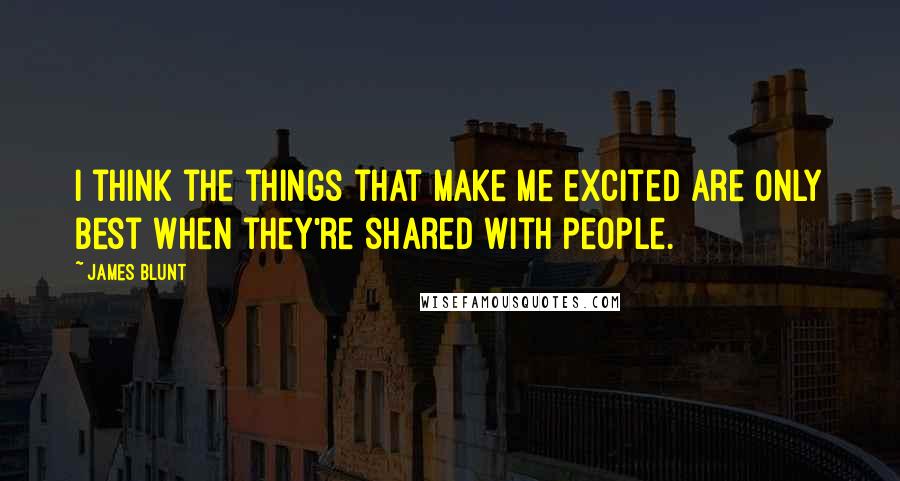 James Blunt Quotes: I think the things that make me excited are only best when they're shared with people.