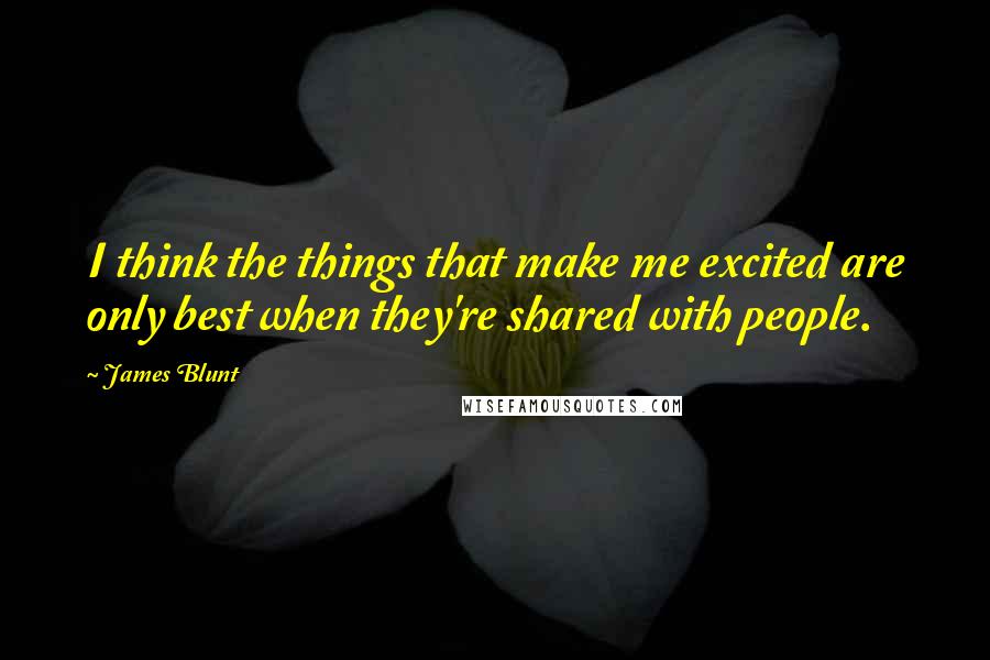 James Blunt Quotes: I think the things that make me excited are only best when they're shared with people.