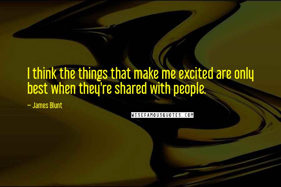 James Blunt Quotes: I think the things that make me excited are only best when they're shared with people.