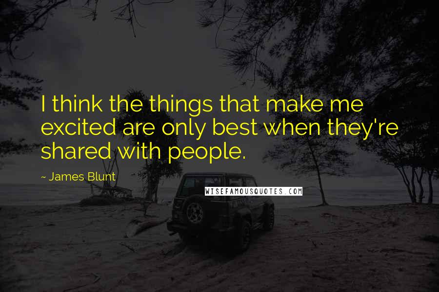 James Blunt Quotes: I think the things that make me excited are only best when they're shared with people.