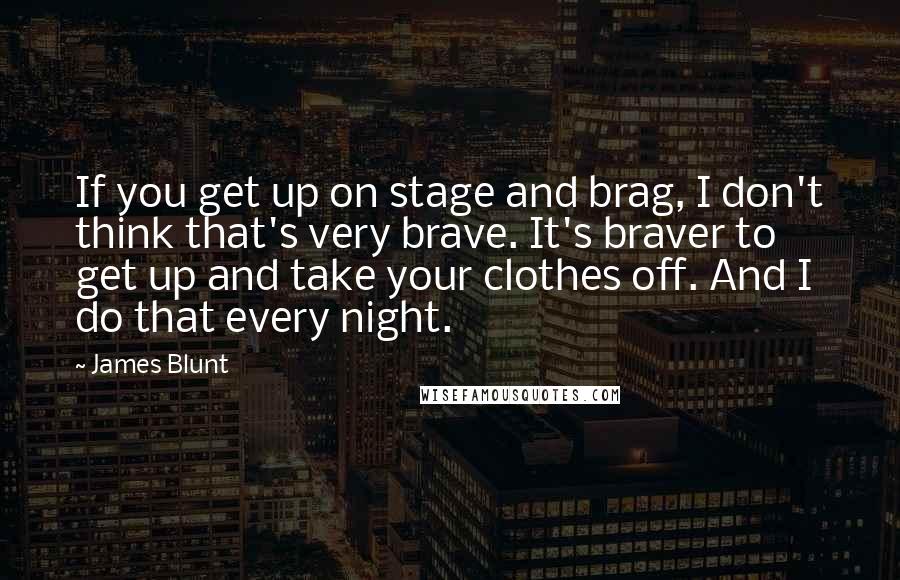 James Blunt Quotes: If you get up on stage and brag, I don't think that's very brave. It's braver to get up and take your clothes off. And I do that every night.